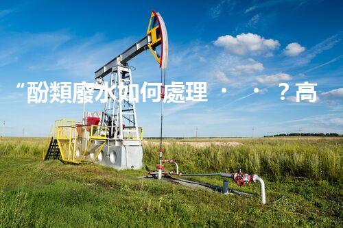 “酚類廢水如何處理？高效環(huán)保新方法引領(lǐng)綠色以后”